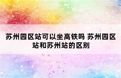 苏州园区站可以坐高铁吗 苏州园区站和苏州站的区别